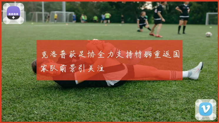 克洛普获足协全力支持特狮重返国家队前景引关注